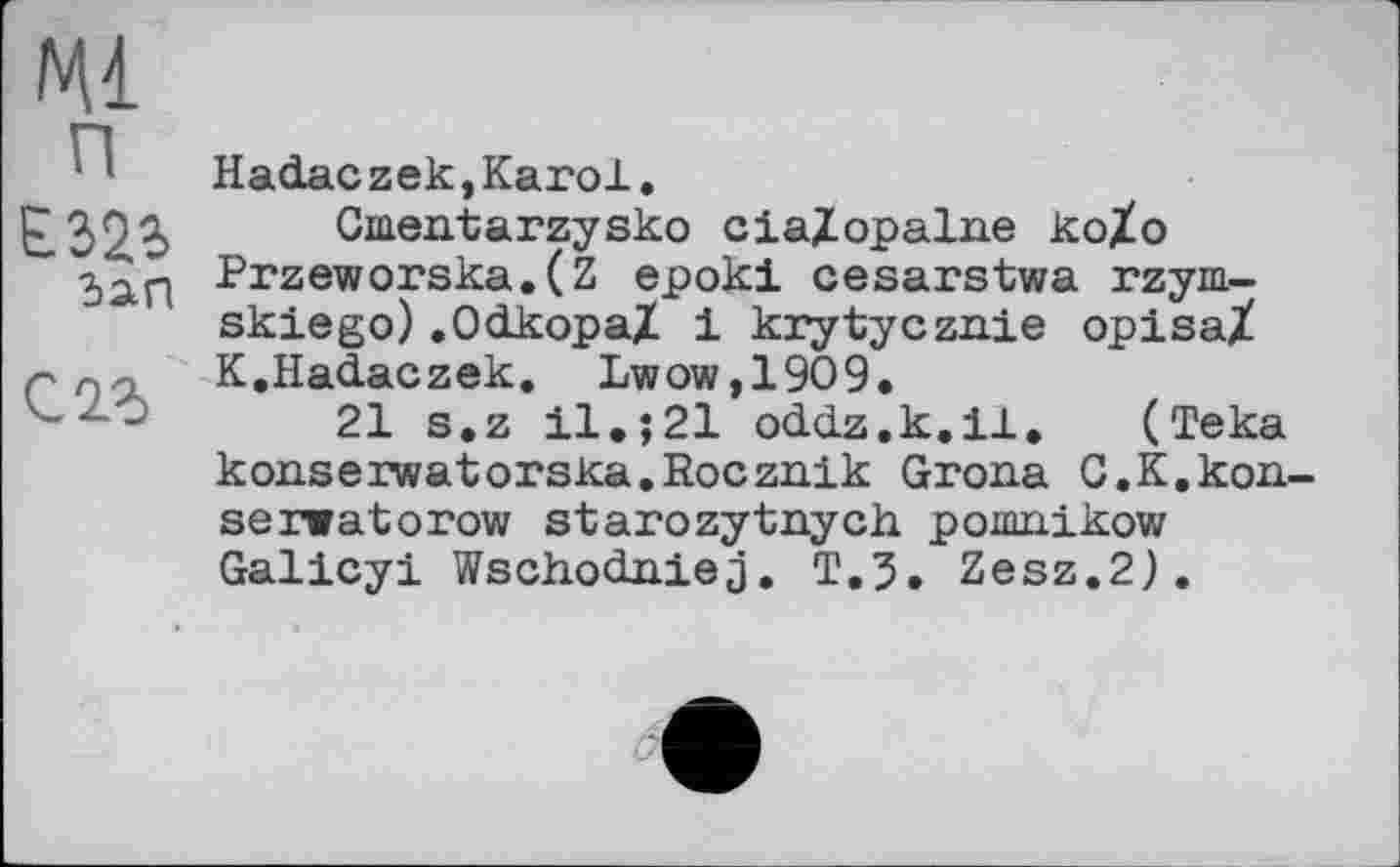 ﻿Ml
п
E323, dan
Hadaczek,Karol.
Gmentarzysko cialopalne ko/o Przeworska.(Z epoki cesarstwa rzym-skiego).Odkopa/ і krytycznie opisaX K.Hadaczek. Lwow,1909.
21 s.z il.;21 oddz.k.il. (Teka konserwatorska.Rocznik Grona C.K.kon-serwatorow starozytnych pomnikow Galicyi Wschodniej. T.3. Zesz.2).